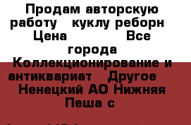 Продам авторскую работу - куклу-реборн › Цена ­ 27 000 - Все города Коллекционирование и антиквариат » Другое   . Ненецкий АО,Нижняя Пеша с.
